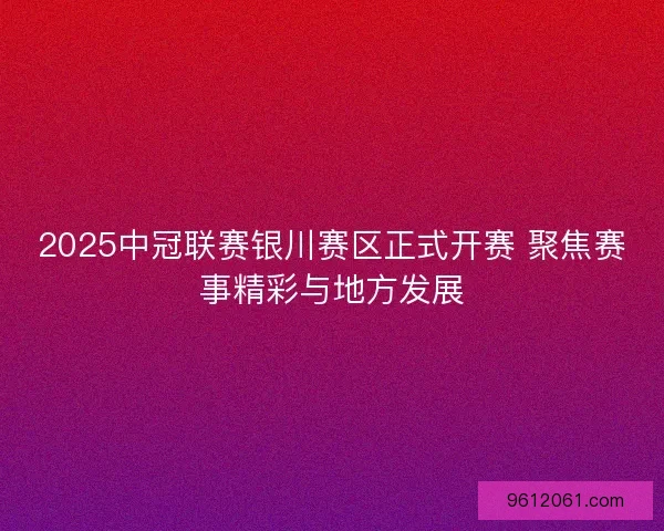 2025中冠联赛银川赛区正式开赛 聚焦赛事精彩与地方发展