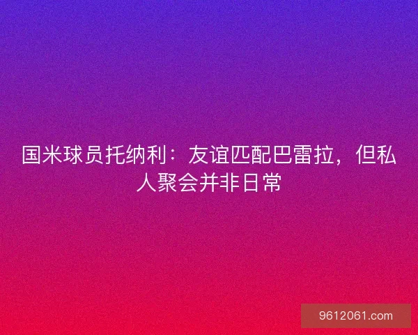 国米球员托纳利：友谊匹配巴雷拉，但私人聚会并非日常