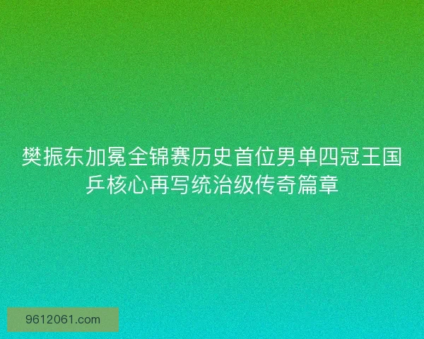 樊振东加冕全锦赛历史首位男单四冠王国乒核心再写统治级传奇篇章