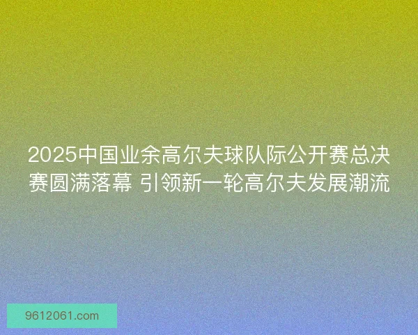2025中国业余高尔夫球队际公开赛总决赛圆满落幕 引领新一轮高尔夫发展潮流