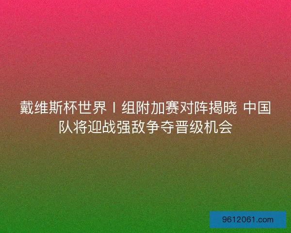戴维斯杯世界Ⅰ组附加赛对阵揭晓 中国队将迎战强敌争夺晋级机会