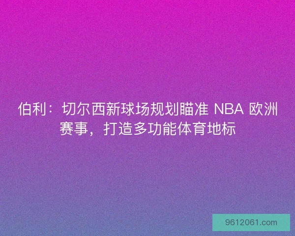 伯利：切尔西新球场规划瞄准 NBA 欧洲赛事，打造多功能体育地标
