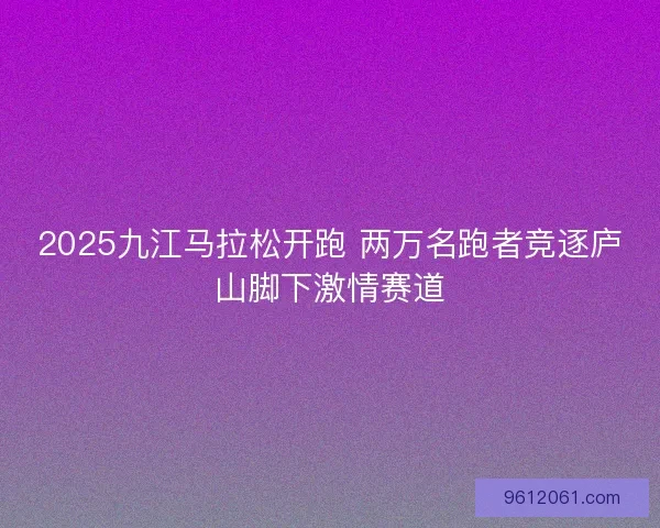 2025九江马拉松开跑 两万名跑者竞逐庐山脚下激情赛道