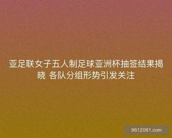 亚足联女子五人制足球亚洲杯抽签结果揭晓 各队分组形势引发关注
