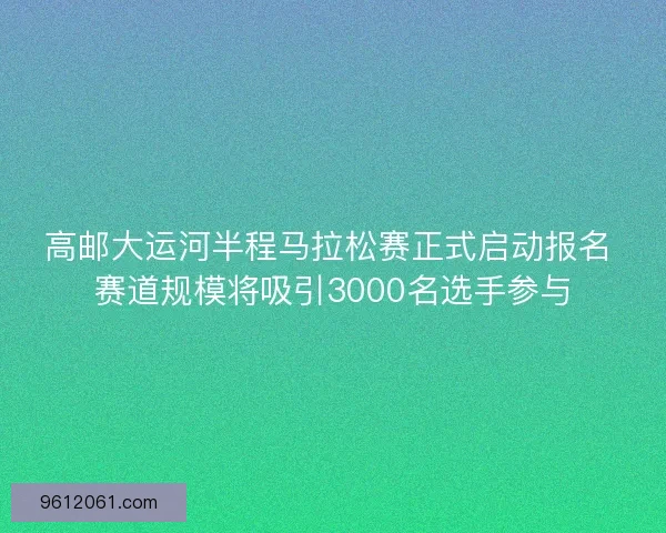 高邮大运河半程马拉松赛正式启动报名 赛道规模将吸引3000名选手参与