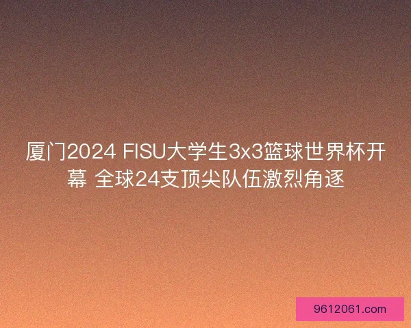 厦门2024 FISU大学生3x3篮球世界杯开幕 全球24支顶尖队伍激烈角逐