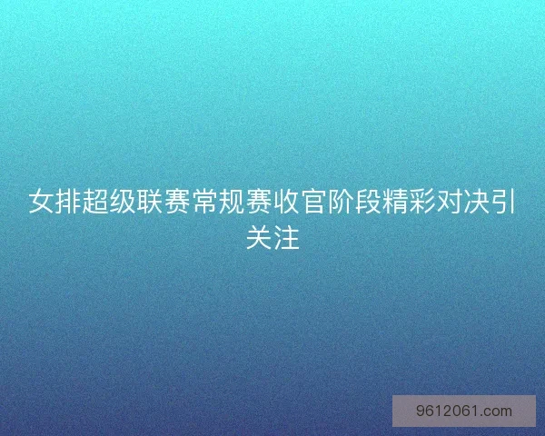 女排超级联赛常规赛收官阶段精彩对决引关注