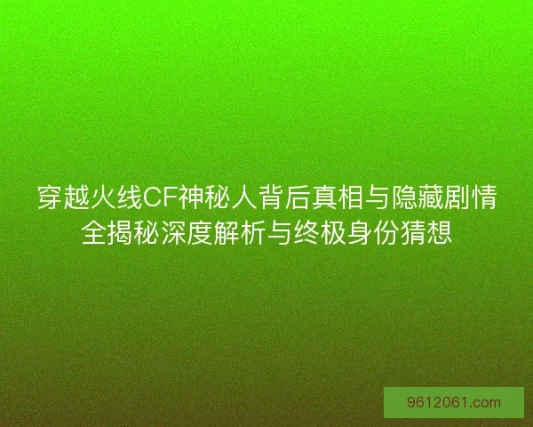 穿越火线CF神秘人背后真相与隐藏剧情全揭秘深度解析与终极身份猜想