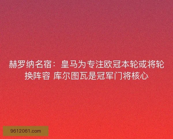 赫罗纳名宿：皇马为专注欧冠本轮或将轮换阵容 库尔图瓦是冠军门将核心