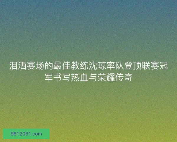 泪洒赛场的最佳教练沈琼率队登顶联赛冠军书写热血与荣耀传奇