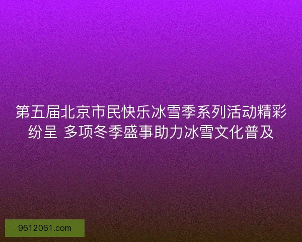 第五届北京市民快乐冰雪季系列活动精彩纷呈 多项冬季盛事助力冰雪文化普及