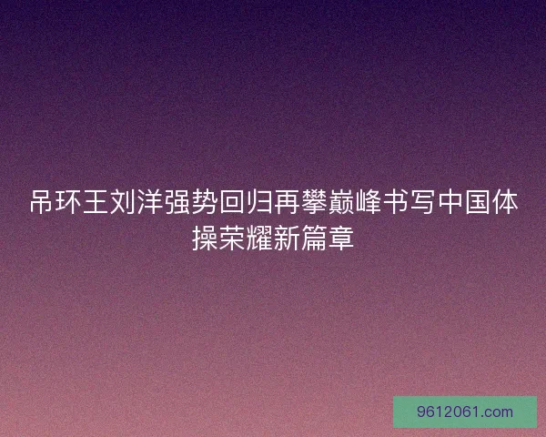 吊环王刘洋强势回归再攀巅峰书写中国体操荣耀新篇章