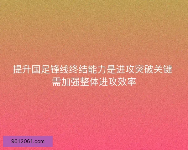 提升国足锋线终结能力是进攻突破关键 需加强整体进攻效率