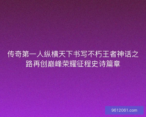 传奇第一人纵横天下书写不朽王者神话之路再创巅峰荣耀征程史诗篇章