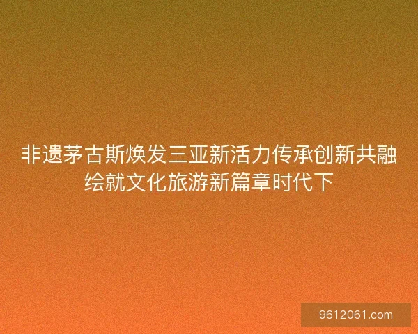 非遗茅古斯焕发三亚新活力传承创新共融绘就文化旅游新篇章时代下