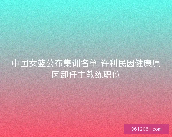中国女篮公布集训名单 许利民因健康原因卸任主教练职位