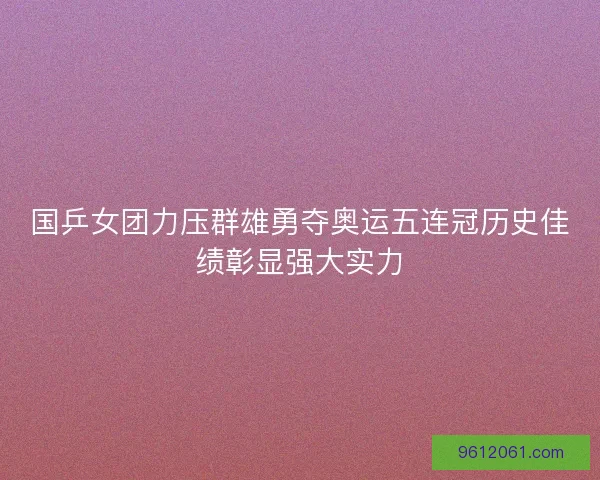 国乒女团力压群雄勇夺奥运五连冠历史佳绩彰显强大实力
