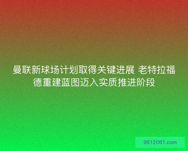曼联新球场计划取得关键进展 老特拉福德重建蓝图迈入实质推进阶段